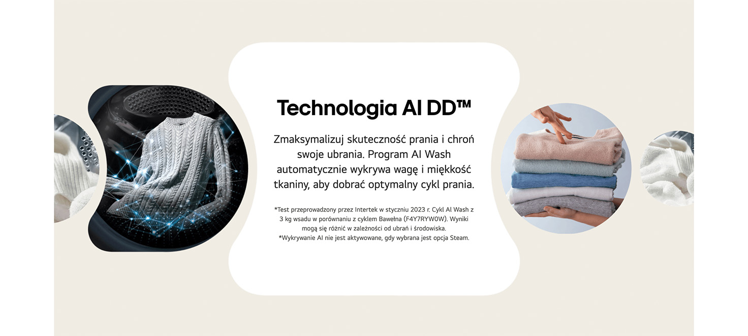 Technologia AI DD™ Zmaksymalizuj skuteczność prania i chroń swoje ubrania. Program AI Wash automatycznie wykrywa wagę i miękkość tkaniny, aby dobrać optymalny cykl prania. *Test przeprowadzony przez Intertek w styczniu 2023 r. Cykl Al Wash z 3 kg wsadu w porównaniu z cyklem Bawełna (F4Y7RYW0W). Wyniki mogą się różnić w zależności od ubrań i środowiska. *Wykrywanie AI nie jest aktywowane, gdy wybrana jest opcja Steam.