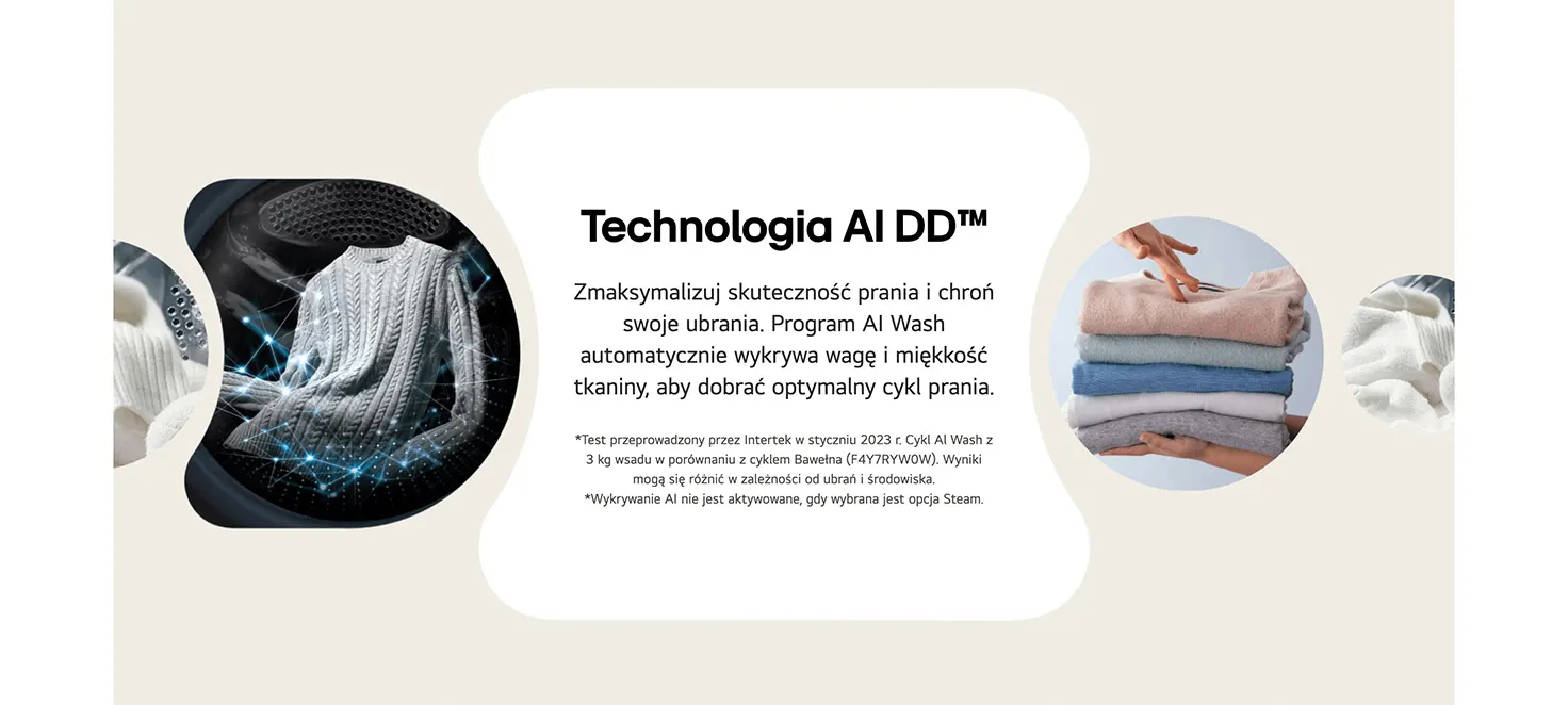 Technologia AI DD™ Zmaksymalizuj skuteczność prania i chroń swoje ubrania. Program AI Wash automatycznie wykrywa wagę i miękkość tkaniny, aby dobrać optymalny cykl prania. *Test przeprowadzony przez Intertek w styczniu 2023 r. Cykl Al Wash z 3 kg wsadu w porównaniu z cyklem Bawełna (F4Y7RYW0W). Wyniki mogą się różnić w zależności od ubrań i środowiska. *Wykrywanie AI nie jest aktywowane, gdy wybrana jest opcja Steam.