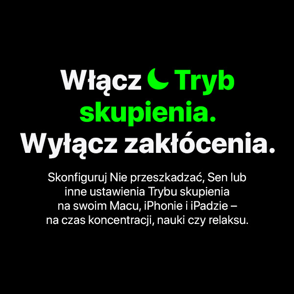 Włącz   Tryb skupienia.  Wyłącz zakłócenia. Skonfiguruj Nie przeszkadzać, Sen lub inne ustawienia Trybu skupienia na swoim Macu, iPhonie i iPadzie – na czas koncentracji, nauki czy relaksu.